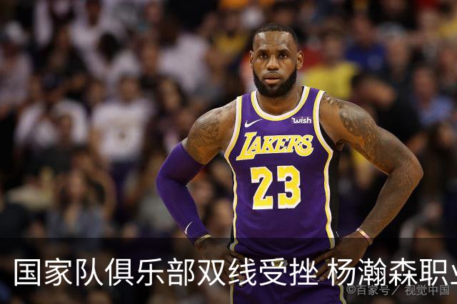 国家队俱乐部双线受挫 杨瀚森职业生涯进入至暗时刻？
