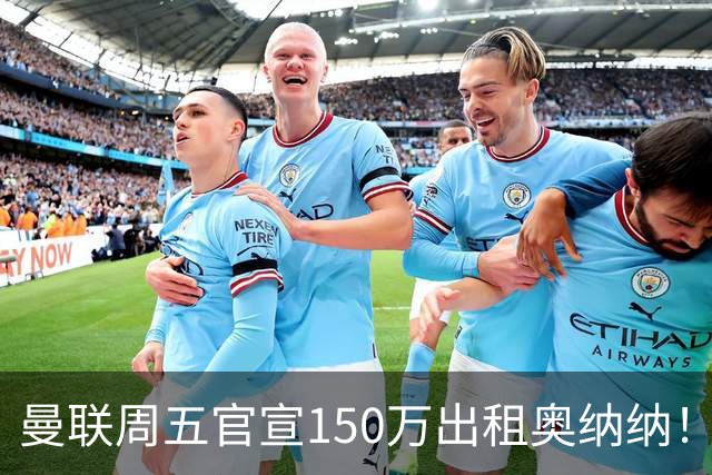 曼联周五官宣150万出租奥纳纳！拒绝让他当替补原因曝光，预计最终免费走人